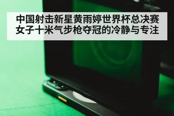 中国射击新星黄雨婷世界杯总决赛女子十米气步枪夺冠的冷静与专注