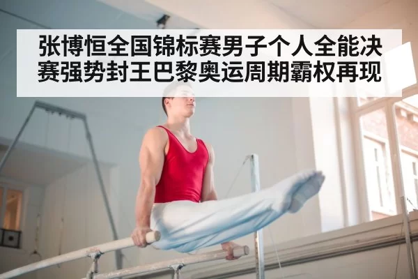 张博恒全国锦标赛男子个人全能决赛强势封王巴黎奥运周期霸权再现