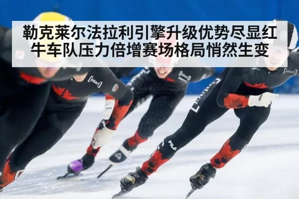 勒克莱尔法拉利引擎升级优势尽显红牛车队压力倍增赛场格局悄然生变